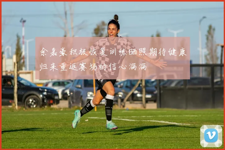 余嘉豪积极恢复训练晒照期待健康归来重返赛场的信心满满