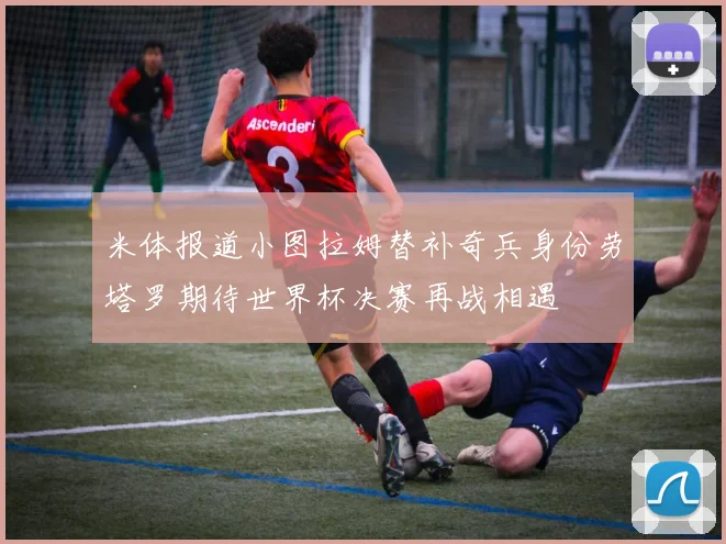 米体报道小图拉姆替补奇兵身份劳塔罗期待世界杯决赛再战相遇