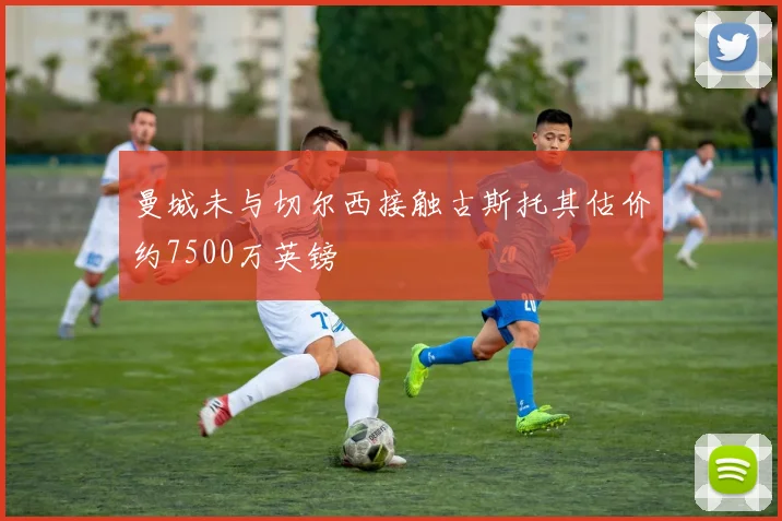 曼城未与切尔西接触古斯托其估价约7500万英镑