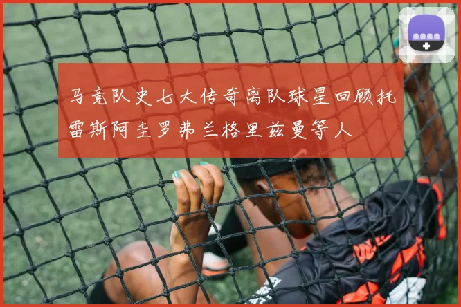 马竞队史七大传奇离队球星回顾托雷斯阿圭罗弗兰格里兹曼等人