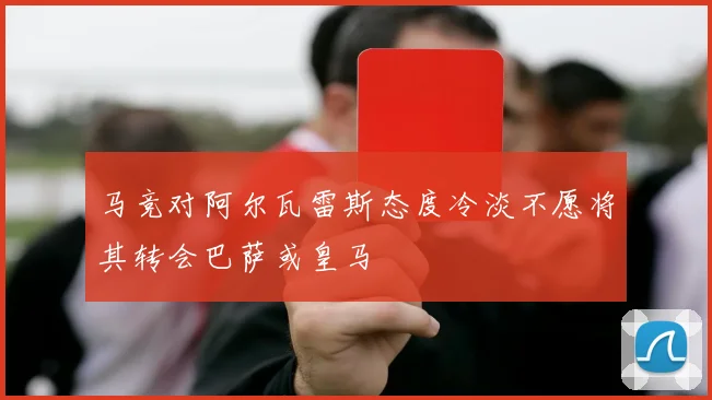 马竞对阿尔瓦雷斯态度冷淡不愿将其转会巴萨或皇马