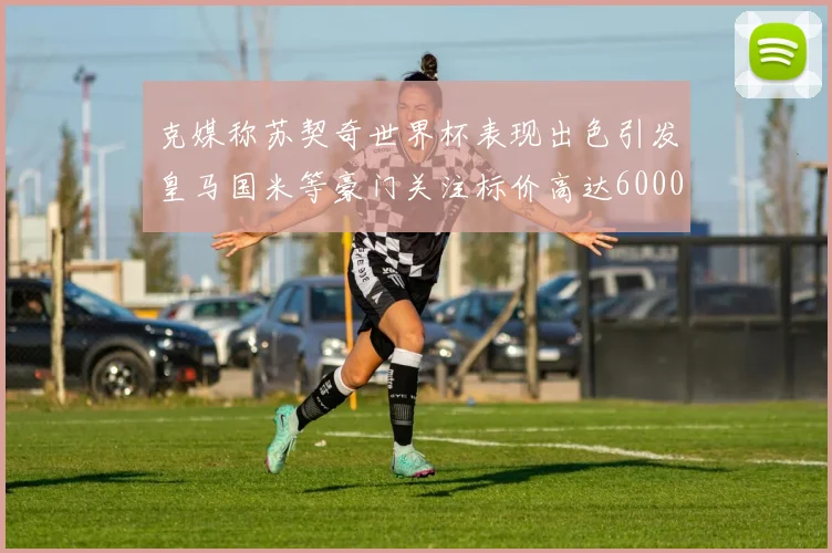 克媒称苏契奇世界杯表现出色引发皇马国米等豪门关注标价高达6000万欧