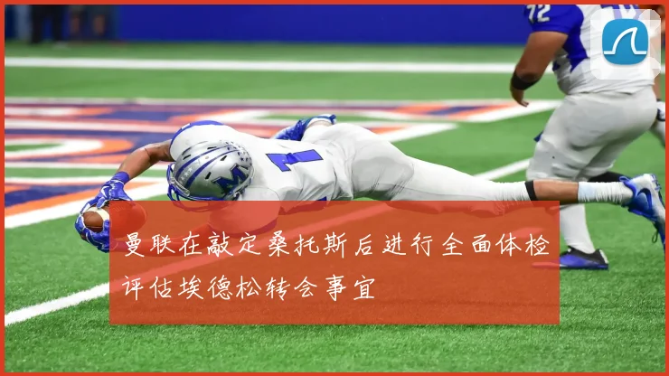 曼联在敲定桑托斯后进行全面体检评估埃德松转会事宜