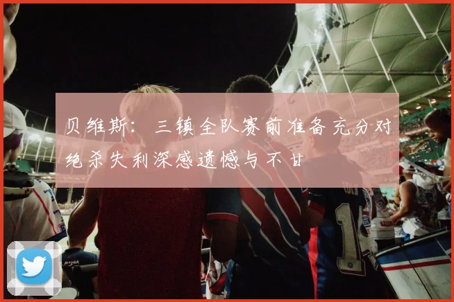 贝维斯：三镇全队赛前准备充分对绝杀失利深感遗憾与不甘