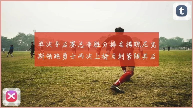 单次季后赛总净胜分排名揭晓尼克斯领跑勇士两次上榜马刺紧随其后
