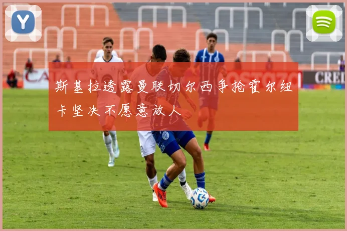 斯基拉透露曼联切尔西争抢霍尔纽卡坚决不愿意放人