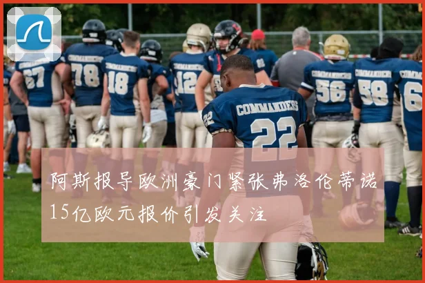 阿斯报导欧洲豪门紧张弗洛伦蒂诺15亿欧元报价引发关注