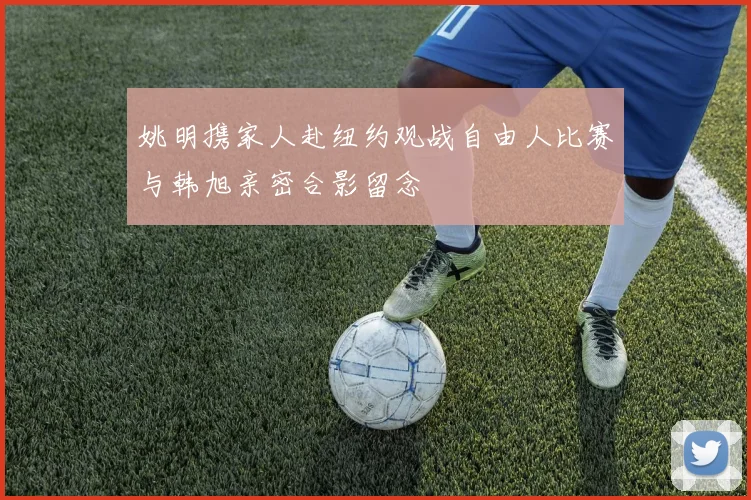 姚明携家人赴纽约观战自由人比赛与韩旭亲密合影留念