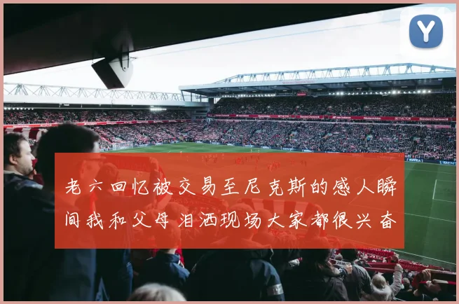老六回忆被交易至尼克斯的感人瞬间我和父母泪洒现场大家都很兴奋